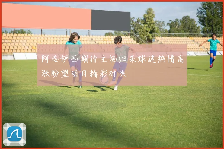 阿洛伊西期待主场归来球迷热情高涨盼望明日精彩对决