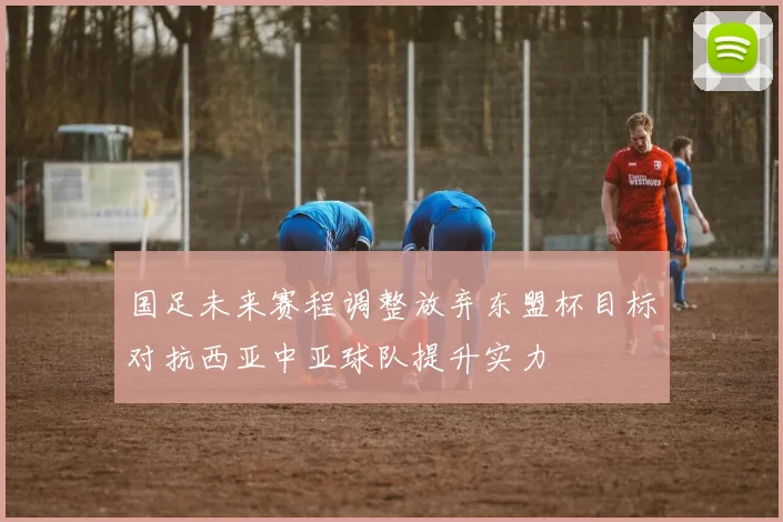 国足未来赛程调整放弃东盟杯目标对抗西亚中亚球队提升实力