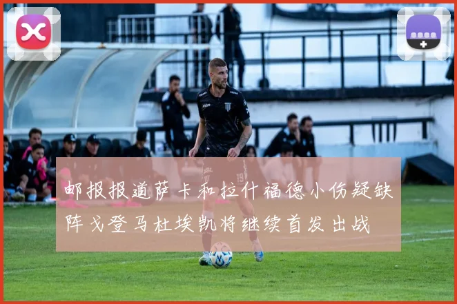 邮报报道萨卡和拉什福德小伤疑缺阵戈登马杜埃凯将继续首发出战