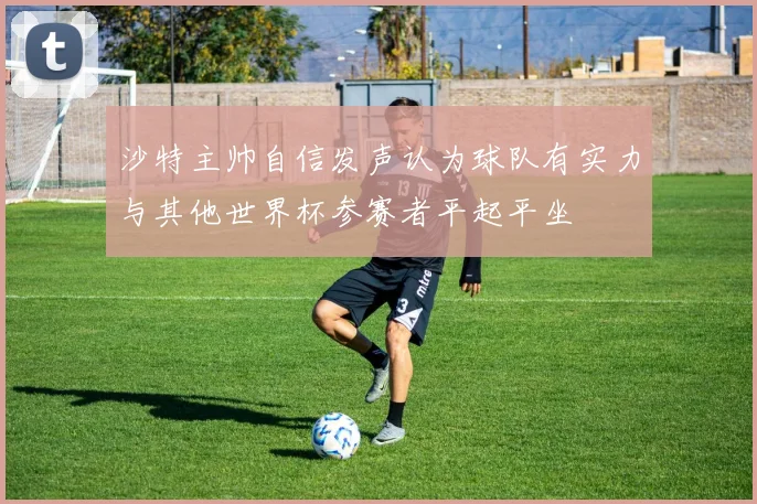 沙特主帅自信发声认为球队有实力与其他世界杯参赛者平起平坐