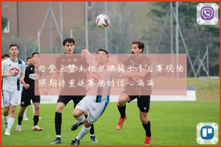 哈登点赞米切尔晒骑士季后赛现场照期待重返赛场的信心满满