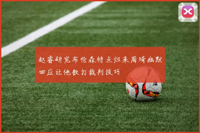 赵睿研究布伦森特点归来周琦幽默回应让他教打裁判技巧