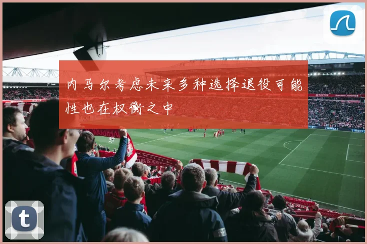 内马尔考虑未来多种选择退役可能性也在权衡之中