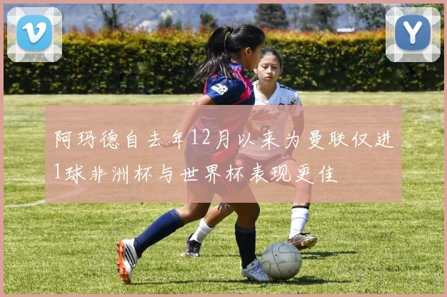 阿玛德自去年12月以来为曼联仅进1球非洲杯与世界杯表现更佳