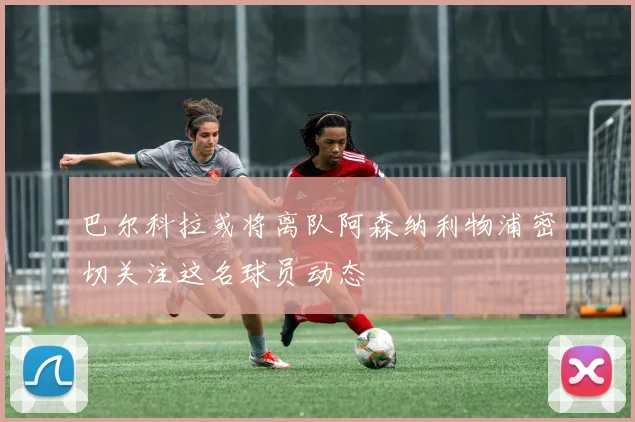 巴尔科拉或将离队阿森纳利物浦密切关注这名球员动态