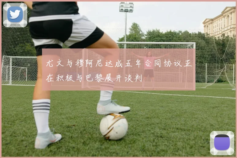尤文与穆阿尼达成五年合同协议正在积极与巴黎展开谈判