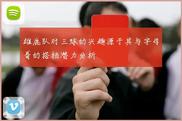 雄鹿队对三球的兴趣源于其与字母哥的搭档潜力分析
