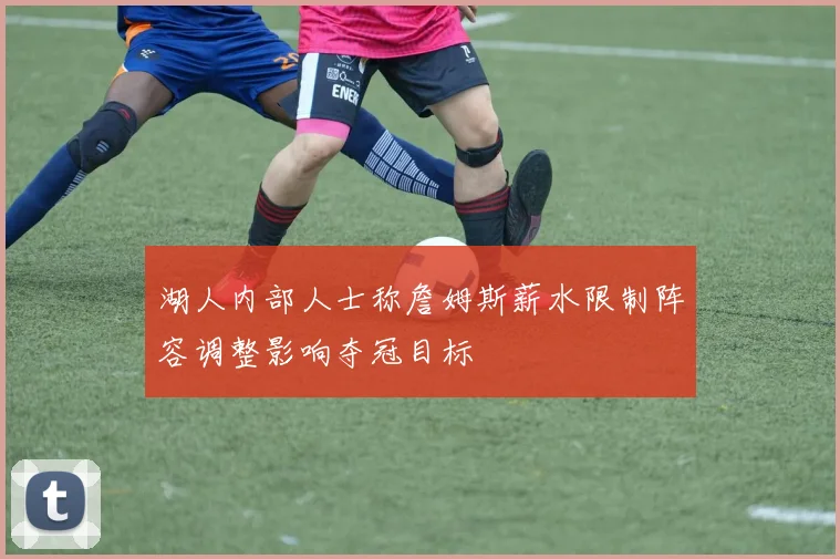 湖人内部人士称詹姆斯薪水限制阵容调整影响夺冠目标
