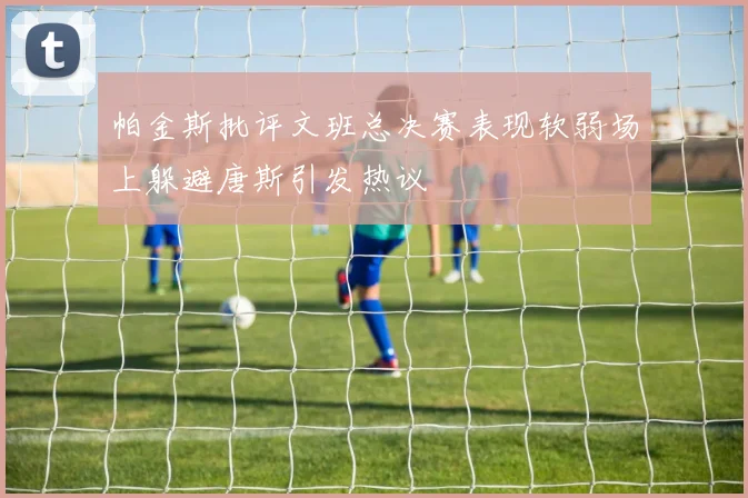 帕金斯批评文班总决赛表现软弱场上躲避唐斯引发热议