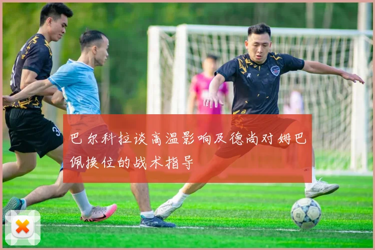 巴尔科拉谈高温影响及德尚对姆巴佩换位的战术指导