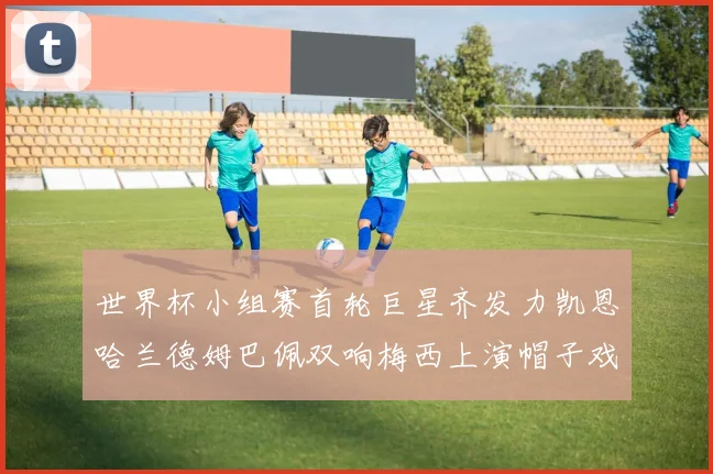 世界杯小组赛首轮巨星齐发力凯恩哈兰德姆巴佩双响梅西上演帽子戏法