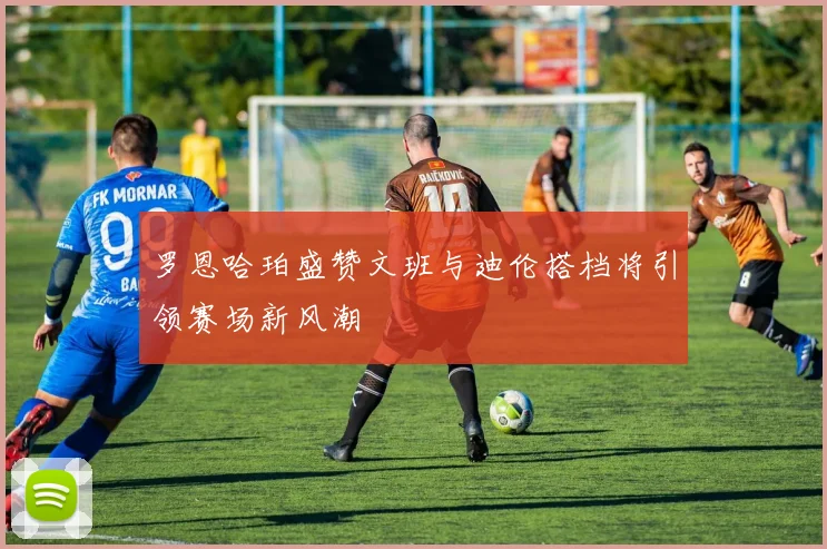 罗恩哈珀盛赞文班与迪伦搭档将引领赛场新风潮
