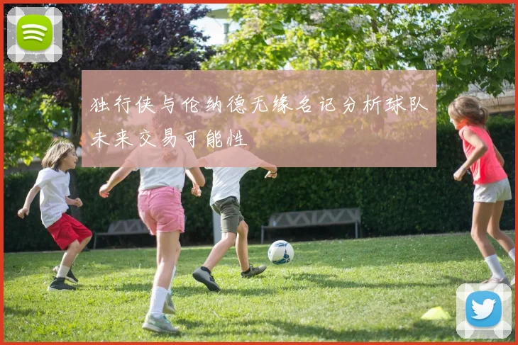 独行侠与伦纳德无缘名记分析球队未来交易可能性