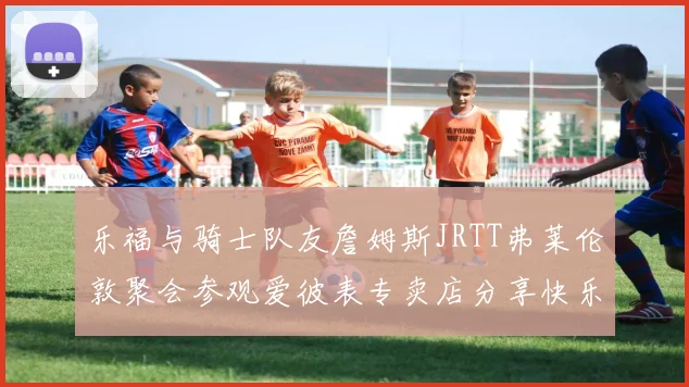 乐福与骑士队友詹姆斯JRTT弗莱伦敦聚会参观爱彼表专卖店分享快乐时光