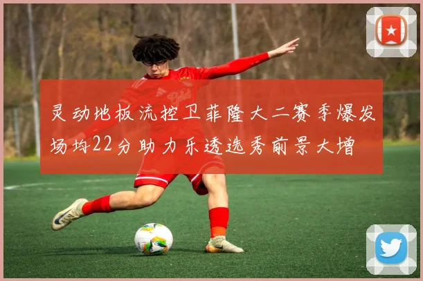 灵动地板流控卫菲隆大二赛季爆发场均22分助力乐透选秀前景大增